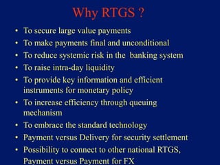 Why RTGS ?
•   To secure large value payments
•   To make payments final and unconditional
•   To reduce systemic risk in the banking system
•   To raise intra-day liquidity
•   To provide key information and efficient
    instruments for monetary policy
•   To increase efficiency through queuing
    mechanism
•   To embrace the standard technology
•   Payment versus Delivery for security settlement
•   Possibility to connect to other national RTGS,
    Payment versus Payment for FX
 