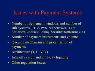 Issues with Payment Systems
• Number of Settlement windows and number of
  sub-systems (RTGS, PVS, Net Settlement, Card
  Settlement, Cheques Clearing, Securities Settlement, etc.)
• Number of payment instruments and volume
• Queuing mechanism and prioritisation of
  payments
• Architecture (T, L, V, Y)
• Intra-day credit and intra-day liquidity
• Other regulation issues
 
