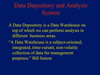 Data Depository and Analysis
            System
A Data Depository is a Data Warehouse on
  top of which we can perform analysis in
  different business areas.
“A Data Warehouse is a subject-oriented,
  integrated, time-variant, non-volatile
  collection of data for management
  purposes.” Bill Inmon
 