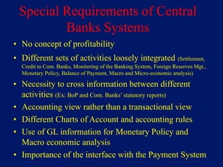 Special Requirements of Central
         Banks Systems
• No concept of profitability
• Different sets of activities loosely integrated (Settlement,
  Credit to Com. Banks, Monitoring of the Banking System, Foreign Reserves Mgt.,
  Monetary Policy, Balance of Payment, Macro and Micro-economic analysis)

• Necessity to cross information between different
  activities (Ex: BoP and Com. Banks’ statutory reports)
• Accounting view rather than a transactional view
• Different Charts of Account and accounting rules
• Use of GL information for Monetary Policy and
  Macro economic analysis
• Importance of the interface with the Payment System
 