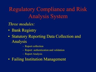 Regulatory Compliance and Risk
       Analysis System
Three modules:
• Bank Registry
• Statutory Reporting Data Collection and
  Analysis
        – Report collection
        – Report authentication and validation
        – Report Analysis

• Failing Institution Management
 