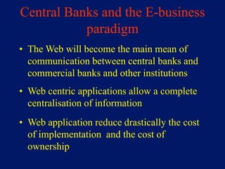 Central Banks and the E-business
           paradigm
• The Web will become the main mean of
  communication between central banks and
  commercial banks and other institutions
• Web centric applications allow a complete
  centralisation of information
• Web application reduce drastically the cost
  of implementation and the cost of
  ownership
 