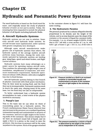 Chapter IX
Hydraulic and Pneumatic Power Systems
The word hydraulics is based on the Greek word for
water, and originally meant the study of physical
behavior of water at rest and in motion. Today, the
meaning has been expanded to include the physical
behavior of all liquids including hydraulic fluids.
A. Aircraft Hydraulic Systems
Hydraulic systems are not new to aviation. Some
early aircraft used hydraulic brake systems. As
aircraft became more sophisticated, newer systems
with greater complexity were developed.
Although some aircraft manufacturers make
greater use of hydraulic systems than others, the
hydraulic system of the average modern aircraft
performs many functions. Among the units com-
monly operated by hydraulic systems are landing
gear, wing flaps, speed and wheel brakes, and flight
control surfaces.
Hydraulic systems have many advantages as a
power source for operating various aircraft units.
They combine the advantages of light weight, ease of
installation, simplification of inspection, and mini-
mum maintenance requirements. Hydraulic opera-
tions are almost 100% efficient, with only a negligible
loss due to fluid friction.
Aircraft hydraulic systems belong to that branch
of physics concerned with fluid power/mechanics.
They do their work by moving fluid, and the fluid
they use is incompressible. Pneumatic systems work
in much the same way, obeying many of the same
laws, but the fluid they use (air) is compressible.
To better understand how a hydraulic system
accomplishes its task, a brief review of the physics
involved is necessary.
1. Pascal's Law
This is the basic law we use when we think of
transmitting power by a hydraulic system. The
French mathematician Blaise Pascal observed that
any increase in the pressure on a confined liquid was
transmitted equally and undiminished to all parts of
the container, and acts at right angles to the enclos-
ing walls of the container. This means simply that if
we have an enclosed vessel full of liquid, and we
apply a force to a piston in the vessel to raise the
pressure, this increase in pressure will be the same
anywhere in the system. Each of the gauges attached
to the container shown in figure 9-1 will have the
same reading.
2. The Hydrostatic Paradox
The pressure produced by a column of liquid is directly
proportional to its density and the height of the
column, and in no way depends upon the shape of the
container or the amount of liquid the container holds.
For example, 1 cu. in. of water weighs 0.036 lb. A tube
that is 231" tall with a cross section of 1 sq. in. will
hold 1 gal. of water (1 gal. = 231 cu. in.). If the tube is
Figure 9-1. Pressure exerted on a fluid in an enclosed
container is transmitted equally and
undiminished to all parts of the container
and acts at right angles to the enclosing
walls.
Figure 9-2. The pressure exerted by a column of liquid
is determined by the height of the column
and is independent of its volume.
121
Aircraft Technical Book Company
http://www.ACTechbooks.com
(800) 780-4115 (970) 887-2207
 