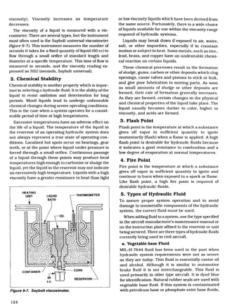 HEATING
UNIT	 LIQUID
BATH
THERMOMETER
CORKCONTAINER
60
c.c.
OIL
n	 D.	 . •
4/	 Ar
RESERVOIR
viscosity). Viscosity increases as temperature
decreases.
The viscosity of a liquid is measured with a vis-
cosimeter. There are several types, but the instrument
most often used is the Saybolt universal viscosimeter
(figure 9-7). This instrument measures the number of
seconds it takes for a fixed quantity of liquid (60 cc) to
flow through a small orifice of standard length and
diameter at a specific temperature. This time of flow is
measured in seconds, and the viscosity reading ex-
pressed as SSU (seconds, Saybolt universal).
2. Chemical Stability
Chemical stability is another property which is impor-
tant in selecting a hydraulic fluid. It is the ability of the
liquid to resist oxidation and deterioration for long
periods. Mostl liquids tend to undergo unfavorable
chemical changes during severe operating conditions.
This is the case when a system operates for a consid-
erable period of time at high temperatures.
Excessive temperatures have an adverse effect on
the life of a liquid. The temperature of the liquid in
the reservoir of an operating hydraulic system does
not always represent a true state of operating con-
ditions. Localized hot spots occur on bearings, gear
teeth, or at the point where liquid under pressure is
forced through a small orifice. Continuous passage
of a liquid through these points may produce local
temperatures high enough to carbonize or sludge the
liquid, yet the liquid in the reservoir may not indicate
an excessively high temperature. Liquids with a high
viscosity have a greater resistance to heat than light
Figure 9-7. Saybolt viscosimeter.
or low viscosity liquids which have been derived from
the same source. Fortunately, there is a wide choice
of liquids available for use within the viscosity range
required of hydraulic systems.
Liquids may break down if exposed to air, water,
salt, or other impurities, especially if in constant
motion or subject to heat. Some metals, such as zinc,
lead, brass, and copper have an undesirable chemi-
cal reaction on certain liquids.
These chemical processes result in the formation
of sludge, gums, carbon or other deposits which clog
openings, cause valves and pistons to stick or leak,
and give poor lubrication to moving parts. As soon
as small amounts of sludge or other deposits are
formed, their rate of formation generally increases.
As they are formed, certain changes in the physical
and chemical properties of the liquid take place. The
liquid usually becomes darker in color, higher in
viscosity, and acids are formed.
Flash Point
Flash point is the temperature at which a substance
gives off vapor in sufficient quantity to ignite
momentarily (flash) when a flame is applied. A high
flash point is desirable for hydraulic fluids because
it indicates a good resistance to combustion and a
low degree of evaporation at normal temperatures.
Fire Point
Fire point is the temperature at which a substance
gives off vapor in sufficient quantity to ignite and
continue to burn when exposed to a spark or flame.
Like flash point, a high fire point is required of
desirable hydraulic fluids.
5. Types of Hydraulic Fluid
To assure proper system operation and to avoid
damage to nonmetallic components of the hydraulic
system, the correct fluid must be used.
When adding fluid to a system, use the type specified
in the aircraft manufacturer's maintenance manual or
on the instruction plate affixed to the reservoir or unit
being serviced. There are three types of hydraulic fluids
currently being used in civil aircraft.
a. Vegetable-base Fluid
MIL-H-7644 fluid has been used in the past when
hydraulic system requirements were not as severe
as they are today. This fluid is essentially castor oil
and alcohol. Although it is similar to automotive
brake fluid it is not interchangeable. This fluid is
used primarily in older type aircraft. It is dyed blue
for identification. Natural rubber seals are used with
vegetable base fluid. If this system is contaminated
with petroleum base or phosphate ester base fluids,
124
Aircraft Technical Book Company
http://www.ACTechbooks.com
(800) 780-4115 (970) 887-2207
 