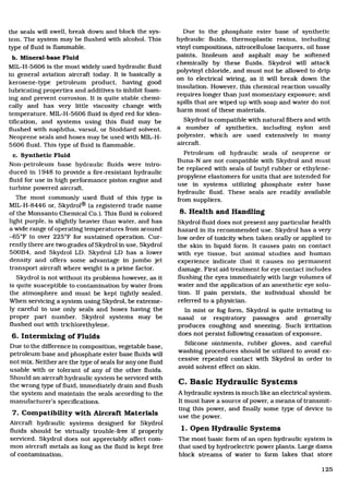 the seals will swell, break down and block the sys-
tem. The system may be flushed with alcohol. This
type of fluid is flammable.
Mineral-base Fluid
MIL-H-5606 is the most widely used hydraulic fluid
in general aviation aircraft today. It is basically a
kerosene-type petroleum product, having good
lubricating properties and additives to inhibit foam-
ing and prevent corrosion. It is quite stable chemi-
cally and has very little viscosity change with
temperature. MIL-H-5606 fluid is dyed red for iden-
tification, and systems using this fluid may be
flushed with naphtha, varsol, or Stoddard solvent.
Neoprene seals and hoses may be used with MIL-H-
5606 fluid. This type of fluid is flammable.
Synthetic Fluid
Non-petroleum base hydraulic fluids were intro-
duced in 1948 to provide a fire-resistant hydraulic
fluid for use in high performance piston engine and
turbine powered aircraft.
The most commonly used fluid of this type is
MIL-H-8446 or, Skydrol® (a registered trade name
of the Monsanto Chemical Co.). This fluid is colored
light purple, is slightly heavier than water, and has
a wide range of operating temperatures from around
-65°F to over 225°F for sustained operation. Cur-
rently there are two grades of Skydrol in use, Skydrol
500B4, and Skydrol LD. Skydrol LD has a lower
density and offers some advantage in jumbo jet
transport aircraft where weight is a prime factor.
Skydrol is not without its problems however, as it
is quite susceptible to contamination by water from
the atmosphere and must be kept tightly sealed.
When servicing a system using Skydrol, be extreme-
ly careful to use only seals and hoses having the
proper part number. Skydrol systems may be
flushed out with trichlorethylene.
Intermixing of Fluids
Due to the difference in composition, vegetable base,
petroleum base and phosphate ester base fluids will
not mix. Neither are the type of seals for any one fluid
usable with or tolerant of any of the other fluids.
Should an aircraft hydraulic system be serviced with
the wrong type of fluid, immediately drain and flush
the system and maintain the seals according to the
manufacturer's specifications.
Compatibility with Aircraft Materials
Aircraft hydraulic systems designed for Skydrol
fluids should be virtually trouble-free if properly
serviced. Skydrol does not appreciably affect com-
mon aircraft metals as long as the fluid is kept free
of contamination.
Due to the phosphate ester base of synthetic
hydraulic fluids, thermoplastic resins, including
vinyl compositions, nitrocellulose lacquers, oil base
paints, linoleum and asphalt may be softened
chemically by these fluids. Skydrol will attack
polyvinyl chloride, and must not be allowed to drip
on to electrical wiring, as it will break down the
insulation. However, this chemical reaction usually
requires longer than just momentary exposure; and
spills that are wiped up with soap and water do not
harm most of these materials.
Skydrol is compatible with natural fibers and with
a number of synthetics, including nylon and
polyester, which are used extensively in many
aircraft.
Petroleum oil hydraulic seals of neoprene or
Buna-N are not compatible with Skydrol and must
be replaced with seals of butyl rubber or ethylene-
propylene elastomers for units that are intended for
use in systems utilizing phosphate ester base
hydraulic fluid. These seals are readily available
from suppliers.
8. Health and Handling
Skydrol fluid does not present any particular health
hazard in its recommended use. Skydrol has a very
low order of toxicity when taken orally or applied to
the skin in liquid form. It causes pain on contact
with eye tissue, but animal studies and human
experience indicate that it causes no permanent
damage. First aid treatment for eye contact includes
flushing the eyes immediately with large volumes of
water and the application of an anesthetic eye solu-
tion. If pain persists, the individual should be
referred to a physician.
In mist or fog form, Skydrol is quite irritating to
nasal or respiratory passages and generally
produces coughing and sneezing. Such irritation
does not persist following cessation of exposure.
Silicone ointments, rubber gloves, and careful
washing procedures should be utilized to avoid ex-
cessive repeated contact with Skydrol in order to
avoid solvent effect on skin.
C. Basic Hydraulic Systems
A hydraulic system is much like an electrical system.
It must have a source of power, a means of transmit-
ting this power, and finally some type of device to
use the power.
1. Open Hydraulic Systems
The most basic form of an open hydraulic system is
that used by hydroelectric power plants. Large dams
block streams of water to form lakes that store
125
Aircraft Technical Book Company
http://www.ACTechbooks.com
(800) 780-4115 (970) 887-2207
 
