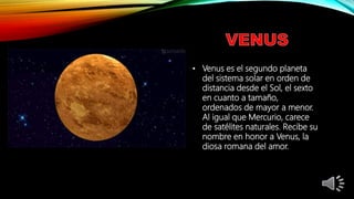 • Venus es el segundo planeta
del sistema solar en orden de
distancia desde el Sol, el sexto
en cuanto a tamaño,
ordenados de mayor a menor.
Al igual que Mercurio, carece
de satélites naturales. Recibe su
nombre en honor a Venus, la
diosa romana del amor.
 