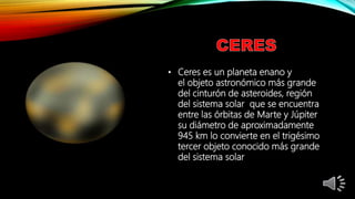 • Ceres es un planeta enano y
el objeto astronómico más grande
del cinturón de asteroides, región
del sistema solar que se encuentra
entre las órbitas de Marte y Júpiter
su diámetro de aproximadamente
945 km lo convierte en el trigésimo
tercer objeto conocido más grande
del sistema solar
 