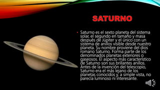• Saturno es el sexto planeta del sistema
solar, el segundo en tamaño y masa
después de Júpiter y el único con un
sistema de anillos visible desde nuestro
planeta. Su nombre proviene del dios
romano Saturno. Forma parte de los
denominados planetas exteriores o
gaseosos. El aspecto más característico
de Saturno son sus brillantes anillos.
Antes de la invención del telescopio,
Saturno era el más lejano de los
planetas conocidos y, a simple vista, no
parecía luminoso ni interesante.
 