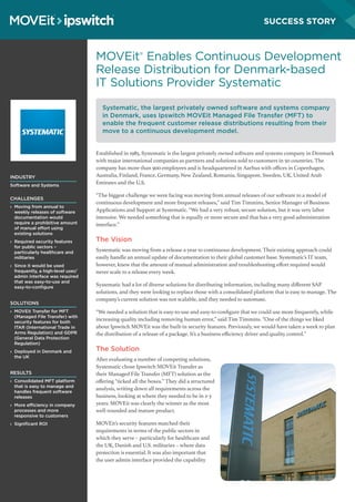 MOVEit®
Enables Continuous Development
Release Distribution for Denmark-based
IT Solutions Provider Systematic
Established in 1985, Systematic is the largest privately owned software and systems company in Denmark
with major international companies as partners and solutions sold to customers in 50 countries. The
company has more than 900 employees and is headquartered in Aarhus with offices in Copenhagen,
Australia, Finland, France, Germany, New Zealand, Romania, Singapore, Sweden, UK, United Arab
Emirates and the U.S.
“The biggest challenge we were facing was moving from annual releases of our software to a model of
continuous development and more frequent releases,” said Tim Timmins, Senior Manager of Business
Applications and Support at Systematic. “We had a very robust, secure solution, but it was very labor
intensive. We needed something that is equally or more secure and that has a very good administration
interface.”
The Vision
Systematic was moving from a release a year to continuous development. Their existing approach could
easily handle an annual update of documentation to their global customer base. Systematic’s IT team,
however, knew that the amount of manual administration and troubleshooting effort required would
never scale to a release every week.
Systematic had a lot of diverse solutions for distributing information, including many different SAP
solutions, and they were looking to replace those with a consolidated platform that is easy to manage. The
company’s current solution was not scalable, and they needed to automate.
“We needed a solution that is easy-to-use and easy-to-configure that we could use more frequently, while
increasing quality including removing human error,” said Tim Timmins. “One of the things we liked
about Ipswitch MOVEit was the built-in security features. Previously, we would have taken a week to plan
the distribution of a release of a package. It’s a business efficiency driver and quality control.”
The Solution
After evaluating a number of competing solutions,
Systematic chose Ipswitch MOVEit Transfer as
their Managed File Transfer (MFT) solution as the
offering “ticked all the boxes.” They did a structured
analysis, writing down all requirements across the
business, looking at where they needed to be in 2-3
years. MOVEit was clearly the winner as the most
well-rounded and mature product.
MOVEit’s security features matched their
requirements in terms of the public sectors in
which they serve – particularly for healthcare and
the UK, Danish and U.S. militaries – where data
protection is essential. It was also important that
the user admin interface provided the capability
INDUSTRY
Software and Systems
CHALLENGES
› 	Moving from annual to
weekly releases of software
documentation would
require a prohibitive amount
of manual effort using
existing solutions
› 	Required security features
for public sectors –
particularly healthcare and
militaries
› 	Since it would be used
frequently, a high-level user/
admin interface was required
that was easy-to-use and
easy-to-configure
SOLUTIONS
› 	MOVEit Transfer for MFT
(Managed File Transfer) with
security features for both
ITAR (International Trade in
Arms Regulation) and GDPR
(General Data Protection
Regulation)
› 	Deployed in Denmark and
the UK
RESULTS
› 	Consolidated MFT platform
that is easy to manage and
handles frequent software
releases
› 	More efficiency in company
processes and more
responsive to customers
› 	Significant ROI
Systematic, the largest privately owned software and systems company
in Denmark, uses Ipswitch MOVEit Managed File Transfer (MFT) to
enable the frequent customer release distributions resulting from their
move to a continuous development model.
SUCCESS STORY
 