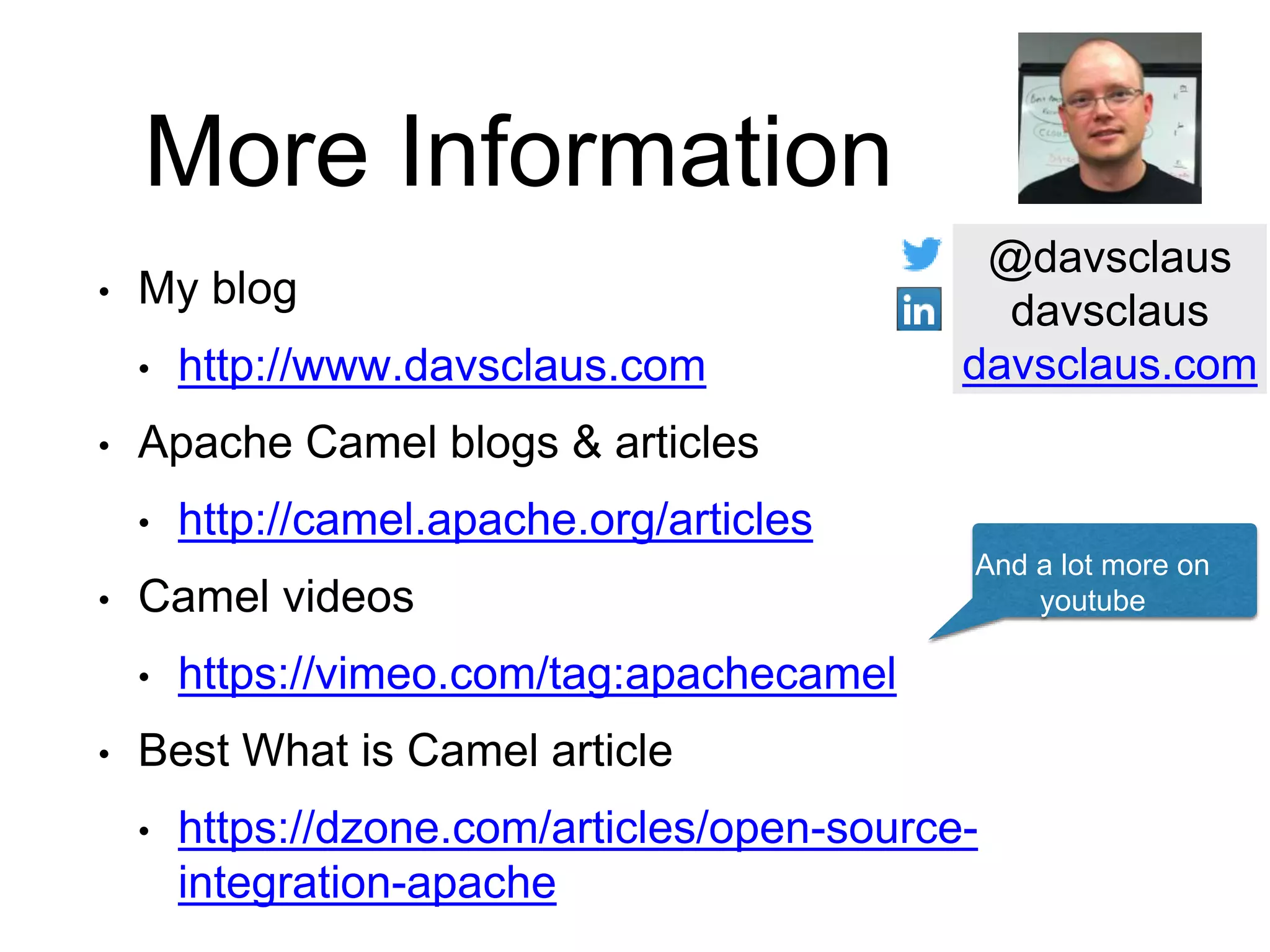 More Information
• My blog
• http://www.davsclaus.com
• Apache Camel blogs & articles
• http://camel.apache.org/articles
• Camel videos
• https://vimeo.com/tag:apachecamel
• Best What is Camel article
• https://dzone.com/articles/open-source-
integration-apache
And a lot more on
youtube
@davsclaus
davsclaus
davsclaus.com
 