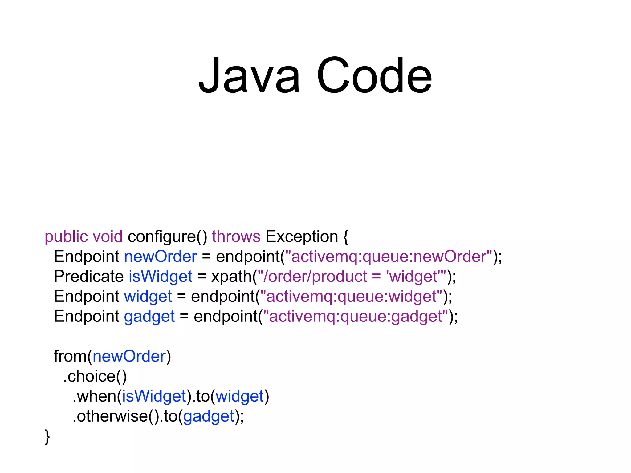 Java Code
public void configure() throws Exception {
Endpoint newOrder = endpoint("activemq:queue:newOrder");
Predicate isWidget = xpath("/order/product = 'widget'");
Endpoint widget = endpoint("activemq:queue:widget");
Endpoint gadget = endpoint("activemq:queue:gadget");
from(newOrder)
.choice()
.when(isWidget).to(widget)
.otherwise().to(gadget);
}
 