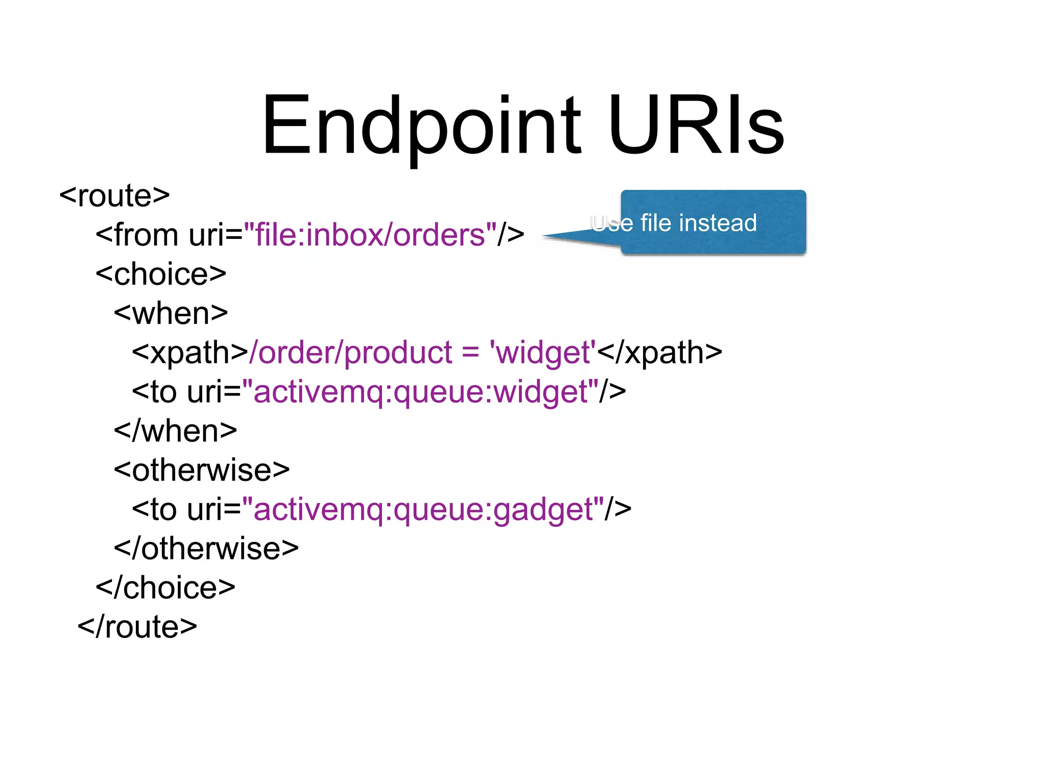 Endpoint URIs
<route>
<from uri="file:inbox/orders"/>
<choice>
<when>
<xpath>/order/product = 'widget'</xpath>
<to uri="activemq:queue:widget"/>
</when>
<otherwise>
<to uri="activemq:queue:gadget"/>
</otherwise>
</choice>
</route>
Use file instead
 