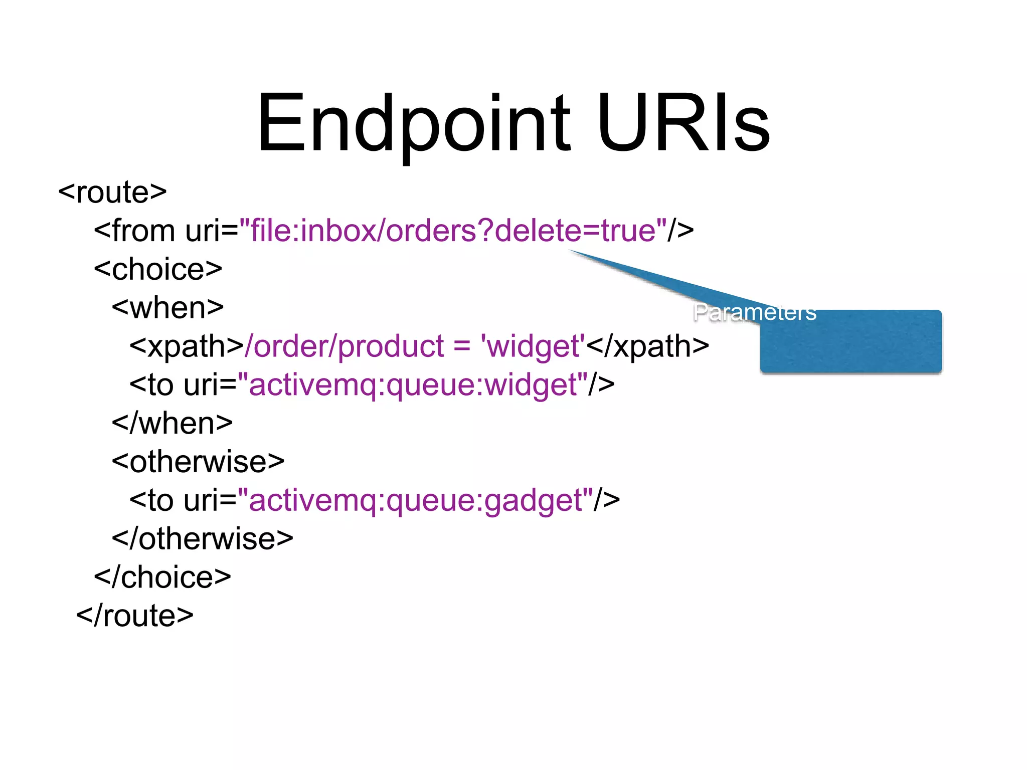 Endpoint URIs
<route>
<from uri="file:inbox/orders?delete=true"/>
<choice>
<when>
<xpath>/order/product = 'widget'</xpath>
<to uri="activemq:queue:widget"/>
</when>
<otherwise>
<to uri="activemq:queue:gadget"/>
</otherwise>
</choice>
</route>
Parameters
 