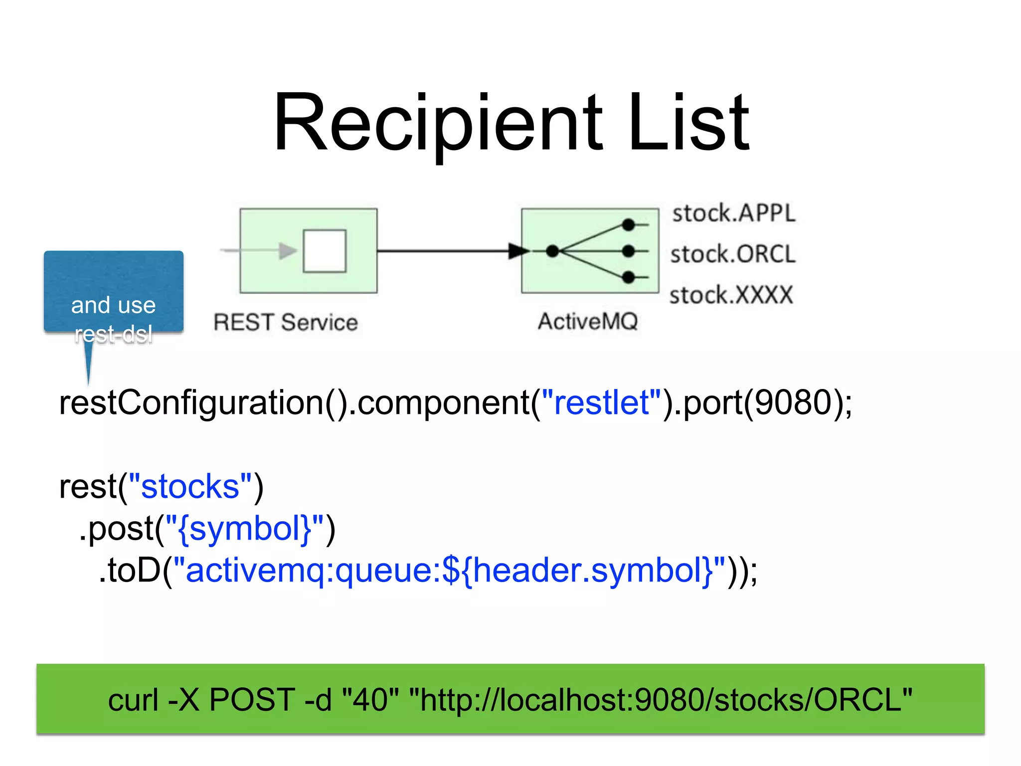 Recipient List
restConfiguration().component("restlet").port(9080);
rest("stocks")
.post("{symbol}")
.toD("activemq:queue:${header.symbol}"));
and use
rest-dsl
curl -X POST -d "40" "http://localhost:9080/stocks/ORCL"
 