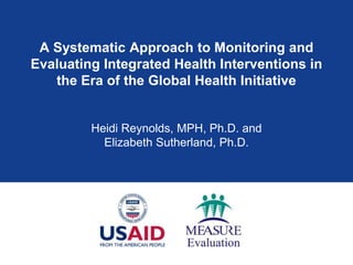 A Systematic Approach to Monitoring and
Evaluating Integrated Health Interventions in
   the Era of the Global Health Initiative


         Heidi Reynolds, MPH, Ph.D. and
           Elizabeth Sutherland, Ph.D.
 