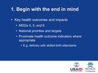1. Begin with the end in mind

 Key health outcomes and impacts
   MDGs 4, 5, and 6
   National priorities and targets
   Proximate health outcome indicators where
    appropriate
      E.g. delivery with skilled birth attendants
 