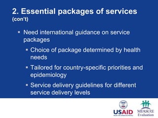 2. Essential packages of services
(con’t)

   Need international guidance on service
    packages
      Choice of package determined by health
       needs
      Tailored for country-specific priorities and
       epidemiology
      Service delivery guidelines for different
       service delivery levels
 