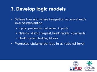 3. Develop logic models

 Defines how and where integration occurs at each
  level of intervention
    Inputs, processes, outcomes, impacts
    National, district hospital, health facility, community
    Health system building blocks
 Promotes stakeholder buy in at national-level
 