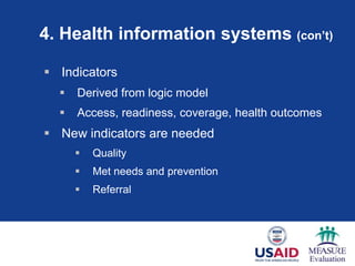 4. Health information systems (con’t)

 Indicators
     Derived from logic model
     Access, readiness, coverage, health outcomes
 New indicators are needed
         Quality
         Met needs and prevention
         Referral
 