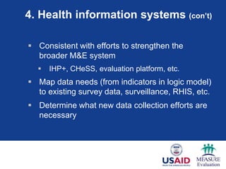 4. Health information systems (con’t)

 Consistent with efforts to strengthen the
  broader M&E system
     IHP+, CHeSS, evaluation platform, etc.
 Map data needs (from indicators in logic model)
  to existing survey data, surveillance, RHIS, etc.
 Determine what new data collection efforts are
  necessary
 