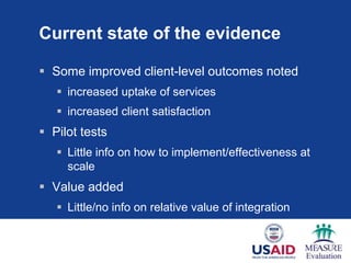Current state of the evidence

 Some improved client-level outcomes noted
    increased uptake of services
    increased client satisfaction
 Pilot tests
    Little info on how to implement/effectiveness at
     scale
 Value added
    Little/no info on relative value of integration
 
