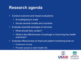 Research agenda
 Conduct outcome and impact evaluations
    At scale/going to scale
    Across several models and countries
 Evaluate essential packages of services
    What should they contain?
    What is the effectiveness of package in improving key health
     outcomes?
 Evaluate effectiveness of improved patient monitoring tools on
    Continuum of care
    Provider access to client health info
 