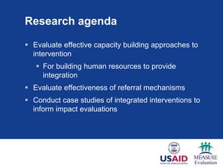 Research agenda

 Evaluate effective capacity building approaches to
  intervention
    For building human resources to provide
     integration
 Evaluate effectiveness of referral mechanisms
 Conduct case studies of integrated interventions to
  inform impact evaluations
 