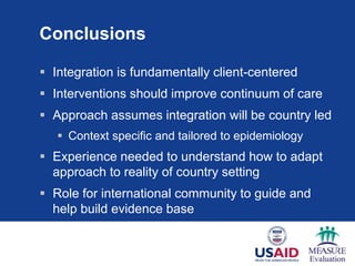 Conclusions

 Integration is fundamentally client-centered
 Interventions should improve continuum of care
 Approach assumes integration will be country led
    Context specific and tailored to epidemiology
 Experience needed to understand how to adapt
  approach to reality of country setting
 Role for international community to guide and
  help build evidence base
 