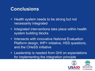 Conclusions

 Health system needs to be strong but not
  necessarily integrated
 Integrated interventions take place within health
  system building blocks
 Intersects with innovative National Evaluation
  Platform design, IHP+ initiative, HSS questions,
  and the CHeSS initiative
 Leadership is needed from GHI on expectations
  for implementing the integration principle
 