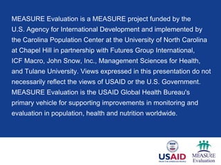 MEASURE Evaluation is a MEASURE project funded by the
U.S. Agency for International Development and implemented by
the Carolina Population Center at the University of North Carolina
at Chapel Hill in partnership with Futures Group International,
ICF Macro, John Snow, Inc., Management Sciences for Health,
and Tulane University. Views expressed in this presentation do not
necessarily reflect the views of USAID or the U.S. Government.
MEASURE Evaluation is the USAID Global Health Bureau's
primary vehicle for supporting improvements in monitoring and
evaluation in population, health and nutrition worldwide.
 