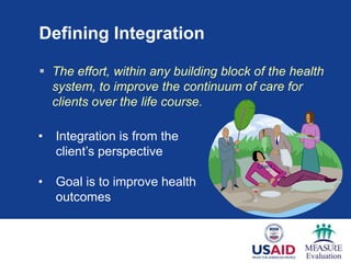 Defining Integration

 The effort, within any building block of the health
  system, to improve the continuum of care for
  clients over the life course.

•   Integration is from the
    client’s perspective
                                        Client

•   Goal is to improve health
    outcomes
 