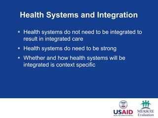 Health Systems and Integration

 Health systems do not need to be integrated to
  result in integrated care
 Health systems do need to be strong
 Whether and how health systems will be
  integrated is context specific
 
