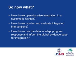 So now what?

 How do we operationalize integration in a
  systematic fashion?
 How do we monitor and evaluate integrated
  interventions?
 How do we use the data to adapt program
  response and inform the global evidence base
  for integration?
 