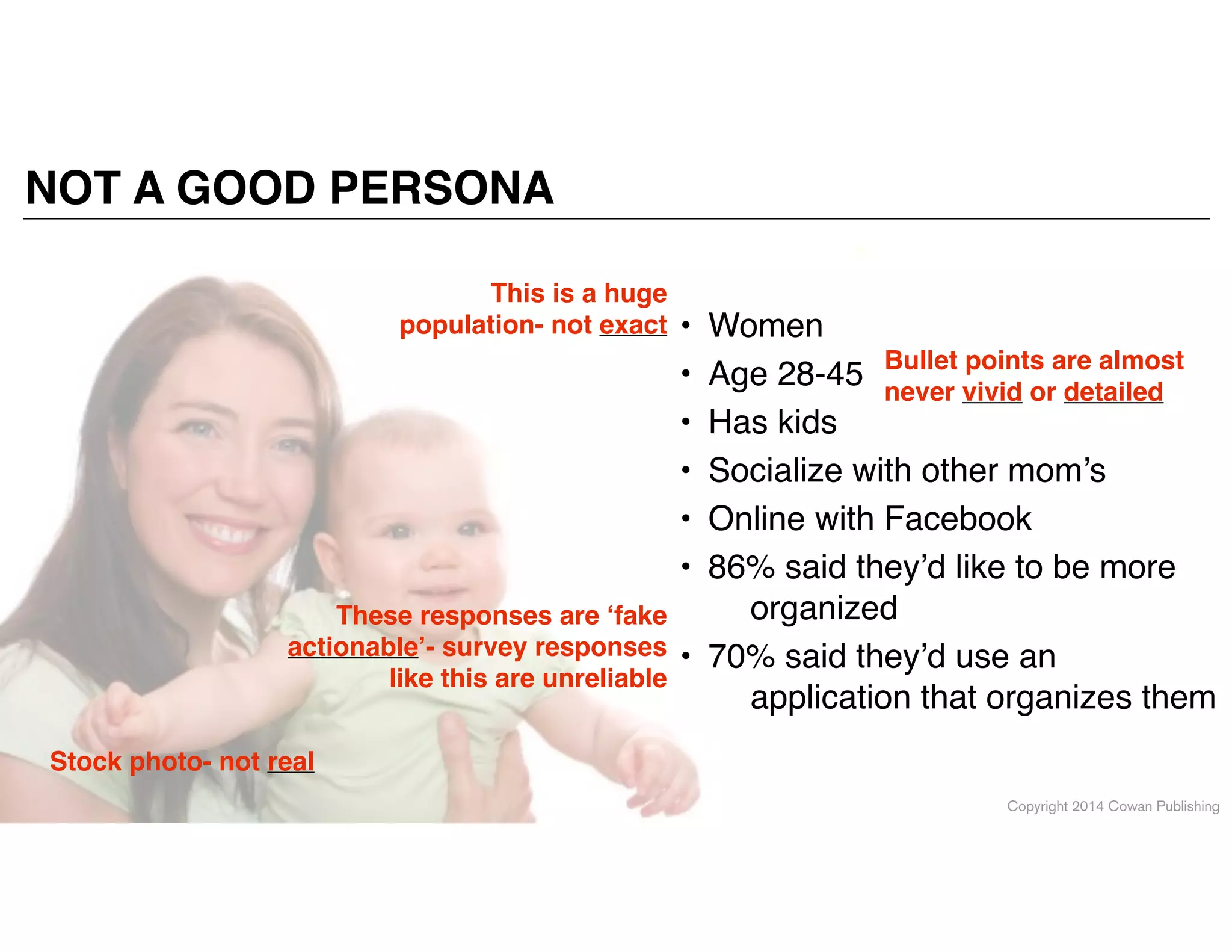 Copyright 2014 Cowan Publishing
• Women!
• Age 28-45!
• Has kids!
• Socialize with other mom’s!
• Online with Facebook!
• 86% said they’d like to be more
organized!
• 70% said they’d use an
application that organizes them
NOT A GOOD PERSONA
Bullet points are almost
never vivid or detailed
Stock photo- not real
This is a huge
population- not exact
These responses are ‘fake
actionable’- survey responses
like this are unreliable
 