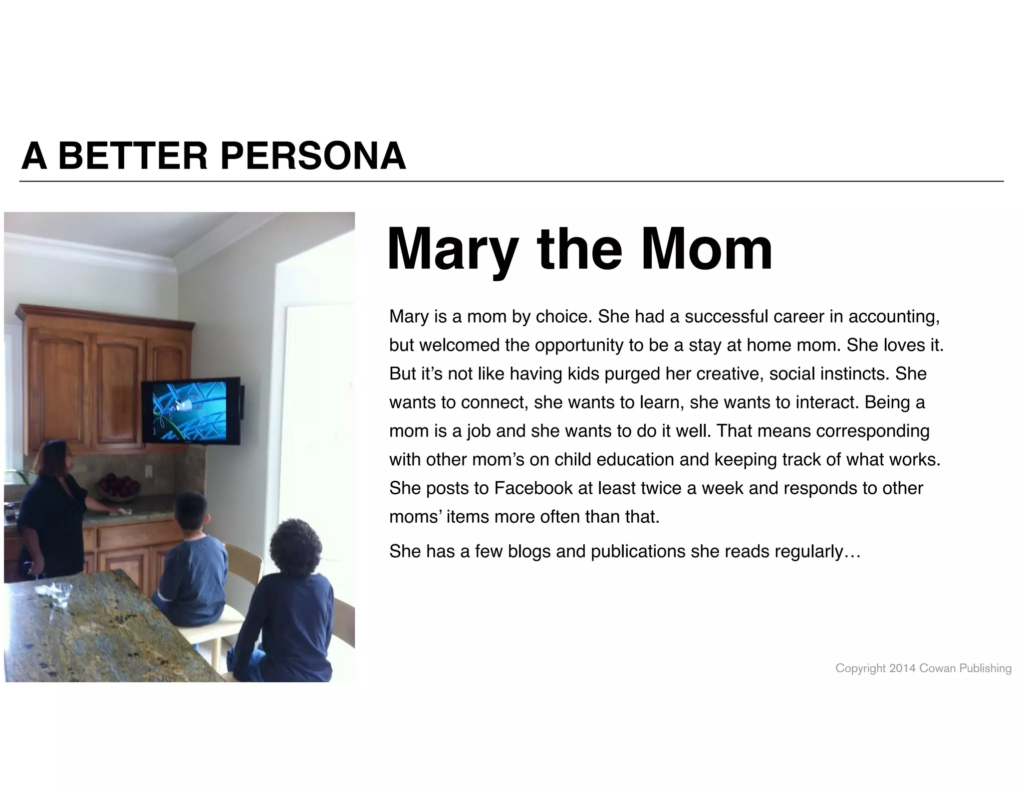 Copyright 2014 Cowan Publishing
A BETTER PERSONA
Mary is a mom by choice. She had a successful career in accounting,
but welcomed the opportunity to be a stay at home mom. She loves it.
But it’s not like having kids purged her creative, social instincts. She
wants to connect, she wants to learn, she wants to interact. Being a
mom is a job and she wants to do it well. That means corresponding
with other mom’s on child education and keeping track of what works.
She posts to Facebook at least twice a week and responds to other
moms’ items more often than that. !
She has a few blogs and publications she reads regularly…
Mary the Mom
 