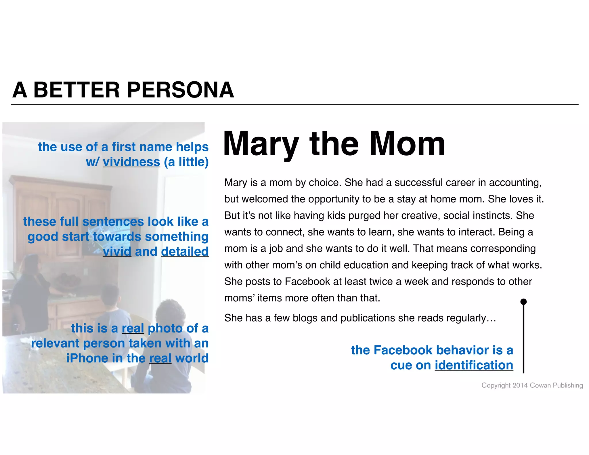 Copyright 2014 Cowan Publishing
A BETTER PERSONA
the use of a ﬁrst name helps
w/ vividness (a little)
these full sentences look like a
good start towards something
vivid and detailed
the Facebook behavior is a
cue on identiﬁcation
this is a real photo of a
relevant person taken with an
iPhone in the real world
Mary is a mom by choice. She had a successful career in accounting,
but welcomed the opportunity to be a stay at home mom. She loves it.
But it’s not like having kids purged her creative, social instincts. She
wants to connect, she wants to learn, she wants to interact. Being a
mom is a job and she wants to do it well. That means corresponding
with other mom’s on child education and keeping track of what works.
She posts to Facebook at least twice a week and responds to other
moms’ items more often than that. !
She has a few blogs and publications she reads regularly…
Mary the Mom
 
