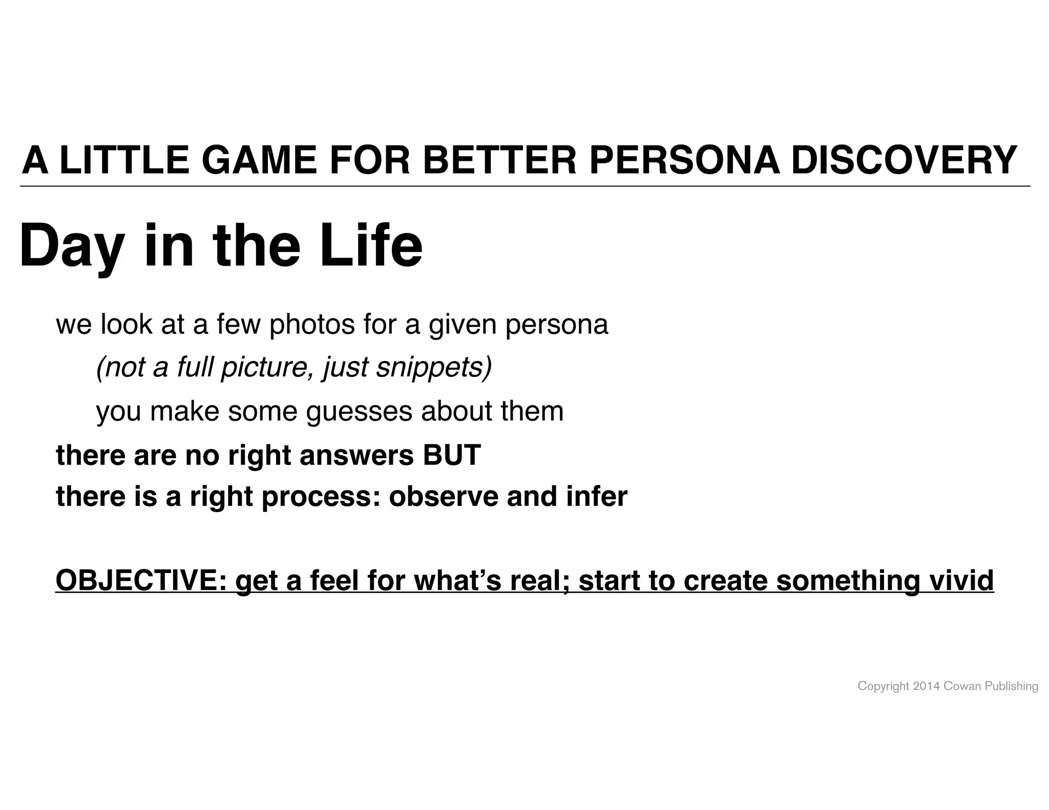 Copyright 2014 Cowan Publishing
A LITTLE GAME FOR BETTER PERSONA DISCOVERY
Day in the Life
we look at a few photos for a given persona
you make some guesses about them
there are no right answers BUT!
there is a right process: observe and infer
OBJECTIVE: get a feel for what’s real; start to create something vivid
(not a full picture, just snippets)
 