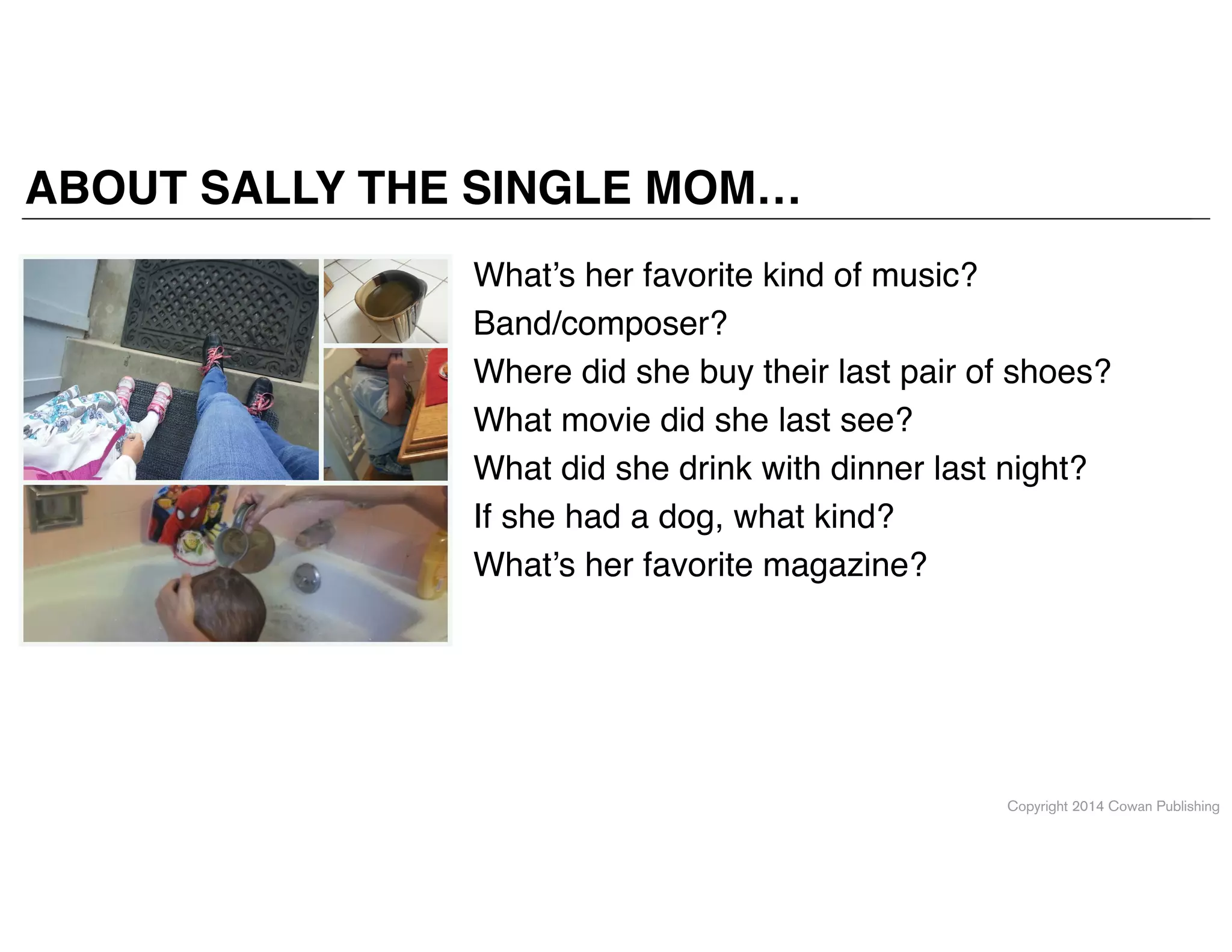 Copyright 2014 Cowan Publishing
ABOUT SALLY THE SINGLE MOM…
What’s her favorite kind of music?!
Band/composer?!
Where did she buy their last pair of shoes?!
What movie did she last see?!
What did she drink with dinner last night?!
If she had a dog, what kind?!
What’s her favorite magazine?
 