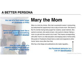 Copyright 2014 Cowan Publishing
A BETTER PERSONA
the use of a ﬁrst name helps
w/ vividness (a little)
these full sentences look like a
good start towards something
vivid and detailed
the Facebook behavior is a
cue on identiﬁcation
this is a real photo of a
relevant person taken with an
iPhone in the real world
Mary is a mom by choice. She had a successful career in accounting,
but welcomed the opportunity to be a stay at home mom. She loves it.
But it’s not like having kids purged her creative, social instincts. She
wants to connect, she wants to learn, she wants to interact. Being a
mom is a job and she wants to do it well. That means corresponding
with other mom’s on child education and keeping track of what works.
She posts to Facebook at least twice a week and responds to other
moms’ items more often than that. !
She has a few blogs and publications she reads regularly…
Mary the Mom
 