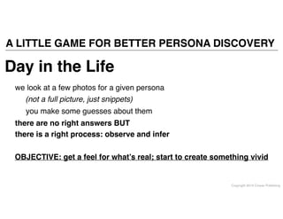 Copyright 2014 Cowan Publishing
A LITTLE GAME FOR BETTER PERSONA DISCOVERY
Day in the Life
we look at a few photos for a given persona
you make some guesses about them
there are no right answers BUT!
there is a right process: observe and infer
OBJECTIVE: get a feel for what’s real; start to create something vivid
(not a full picture, just snippets)
 