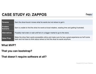 Copyright 2014 Cowan Publishing
CASE STUDY #2: ZAPPOS
Persona Sam the shoe-hound- knows what he wants but not where to get it.
Problem
Scenario
Sam is unable to ﬁnd the shoe he wants at local retailers, wasting time and getting frustrated.
Alternatives Possibly mail order or wait until he’s in a bigger market to go to the store.
Value Prop.
Make the shoe Sam wants accessible online and make sure he has a great experience so he’ll come
back and not have to think about where to ﬁnd the shoe he wants anymore.
What MVP? !
!
That you can bootstrap?!
!
That doesn’t require software at all?
 
