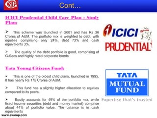 www.ekarup.com
ICICI Prudential Child Care Plan - Study
Plan: 
 
 This scheme was launched in 2001 and has Rs 36
Crores of AUM. The portfolio mix is weighted to debt, with
equities comprising only 24%, debt 73% and cash
equivalents 3%.
 The quality of the debt portfolio is good, comprising of
G-Secs and highly rated corporate bonds
Tata Young Citizens Fund: 
 This is one of the oldest child plans, launched in 1995.
It has nearly Rs 175 Crores of AUM.
 This fund has a slightly higher allocation to equities
compared to its peers.
 Equity accounts for 49% of the portfolio mix, while
fixed income securities (debt and money market) comprise
about 44% of portfolio value. The balance is in cash
equivalents
Cont…
 