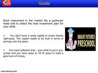 www.ekarup.com
Each instrument in the market fits a particular
need and to select the best investment plan for
your child,
 You don't have a ready capital to invest directly
right-away. The capital needs to be built in terms of
savings over the years.
 You have sufficient time – your child is just in pre-
school and you have close to 15-18 years to build a
good sum of money.
Goals
 