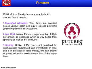 www.ekarup.com
Futures
Child Mutual Fund plans are exactly built
around these needs,
1.Diversified Allocation: Your funds are invested
across various asset and equity classes providing
you the right mix of risk exposure.
2.Low Cost: Mutual Funds charge less than 2.25%
per annum as expenses which is way better than
spending as high as 6% on ULIPs.
3.Liquidity: Unlike ULIPs, one is not penalised for
exiting a child mutual fund plan prematurely. In case
one is in dire need of liquid money, one can always
stop and exit which makes Mutual Fund SIPs highly
liquid.
 