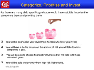 www.ekarup.com
As there are many child specific goals you would have set, it is important to
categorise them and prioritise them.
 You will be clear about your investment horizon whenever you invest.
 You will have a better picture on the amount of risk you will take towards
completing a goal.
 You will be able to choose financial instruments that will help fulfil these
individual goals.
 You will be able to stay away from high-risk instruments.
Categorize, Prioritise and Invest
 