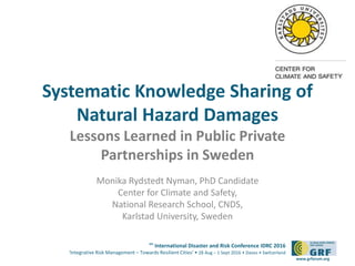 6th
International Disaster and Risk Conference IDRC 2016
‘Integrative Risk Management – Towards Resilient Cities‘ • 28 Aug – 1 Sept 2016 • Davos • Switzerland
www.grforum.org
Systematic Knowledge Sharing of
Natural Hazard Damages
Lessons Learned in Public Private
Partnerships in Sweden
Monika Rydstedt Nyman, PhD Candidate
Center for Climate and Safety,
National Research School, CNDS,
Karlstad University, Sweden
 