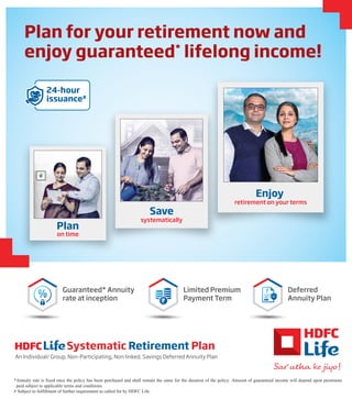 Plan for your retirement now and
enjoy guaranteed*
lifelong income!
*Annuity rate is fixed once the policy has been purchased and shall remain the same for the duration of the policy. Amount of guaranteed income will depend upon premiums
paid subject to applicable terms and conditions.
# Subject to fulfillment of further requirement as called for by HDFC Life.
Systematic Retirement Plan
An Individual/ Group, Non-Participating, Non linked, Savings Deferred Annuity Plan
Deferred
Annuity Plan
Guaranteed* Annuity
rate at inception
Limited Premium
Payment Term
24-hour
issuance#
Plan
on time
Save
systematically
Enjoy
retirement on your terms
 