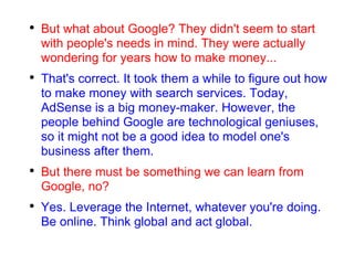 But what about Google? They didn't seem to start with people's needs in mind. They were actually wondering for years how to make money... That's correct. It took them a while to figure out how to make money with search services. Today, AdSense is a big money-maker. However, the people behind Google are technological geniuses, so it might not be a good idea to model one's business after them. But there must be something we can learn from Google, no? Yes. Leverage the Internet, whatever you're doing. Be online. Think global and act global. 