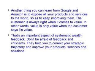 Another thing you can learn from Google and Amazon is to expose all your products and services to the world, so as to keep improving them. The customer is always right when it comes to value. In other words, value is only value when the customer says it's value. That's an important aspect of systematic wealth: feedback. Don't be afraid of feedback and criticisms. They help you to correct your strategic trajectory and improve your products, services and solutions. 