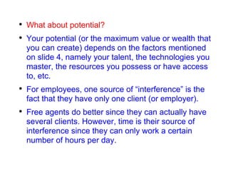 What about potential? Your potential (or the maximum value or wealth that you can create) depends on the factors mentioned on slide 4, namely your talent, the technologies you master, the resources you possess or have access to, etc. For employees, one source of “interference” is the fact that they have only one client (or employer). Free agents do better since they can actually have several clients. However, time is their source of interference since they can only work a certain number of hours per day. 